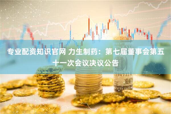 专业配资知识官网 力生制药：第七届董事会第五十一次会议决议公告