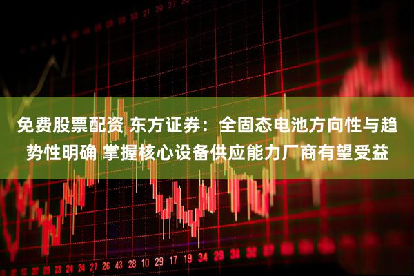免费股票配资 东方证券：全固态电池方向性与趋势性明确 掌握核心设备供应能力厂商有望受益