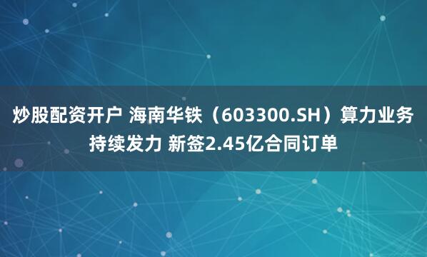 炒股配资开户 海南华铁（603300.SH）算力业务持续发力 新签2.45亿合同订单