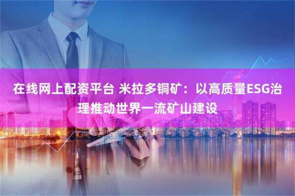 在线网上配资平台 米拉多铜矿：以高质量ESG治理推动世界一流矿山建设