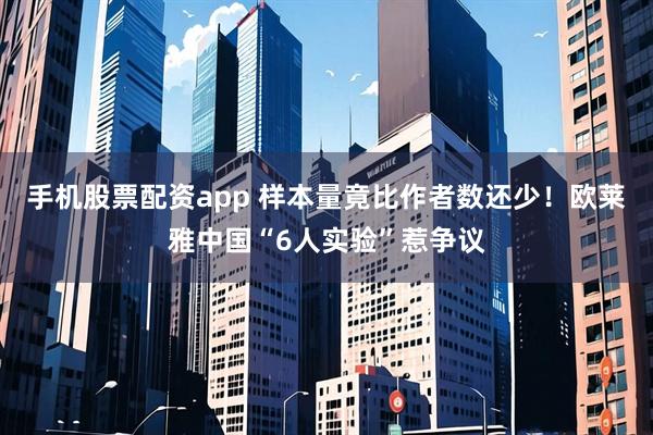 手机股票配资app 样本量竟比作者数还少！欧莱雅中国“6人实验”惹争议