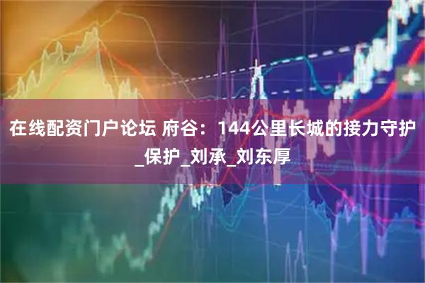 在线配资门户论坛 府谷：144公里长城的接力守护_保护_刘承_刘东厚