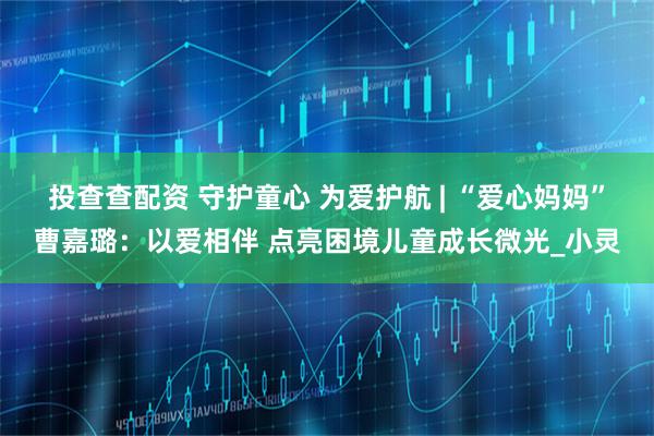 投查查配资 守护童心 为爱护航 | “爱心妈妈”曹嘉璐：以爱相伴 点亮困境儿童成长微光_小灵
