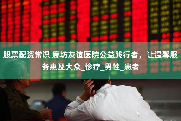 股票配资常识 廊坊友谊医院公益践行者，让温馨服务惠及大众_诊疗_男性_患者