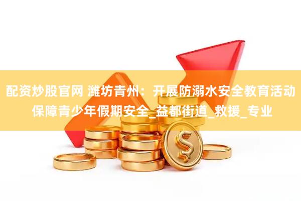 配资炒股官网 潍坊青州：开展防溺水安全教育活动 保障青少年假期安全_益都街道_救援_专业