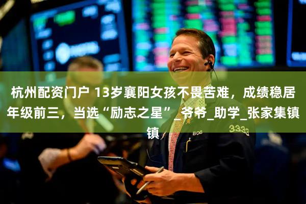 杭州配资门户 13岁襄阳女孩不畏苦难，成绩稳居年级前三，当选“励志之星”_爷爷_助学_张家集镇
