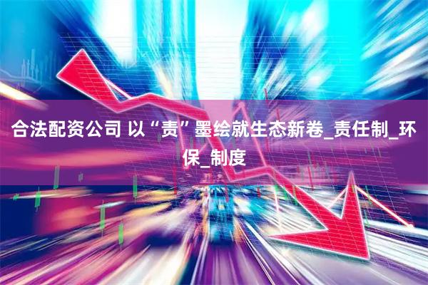 合法配资公司 以“责”墨绘就生态新卷_责任制_环保_制度