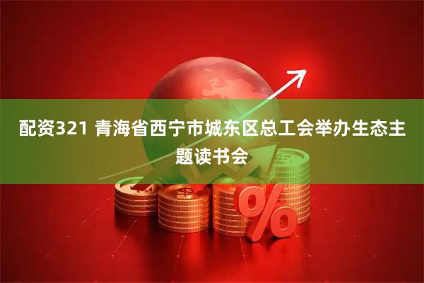 配资321 青海省西宁市城东区总工会举办生态主题读书会