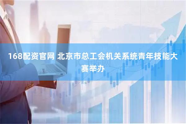 168配资官网 北京市总工会机关系统青年技能大赛举办
