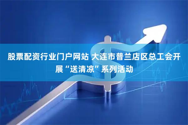 股票配资行业门户网站 大连市普兰店区总工会开展“送清凉”系列活动