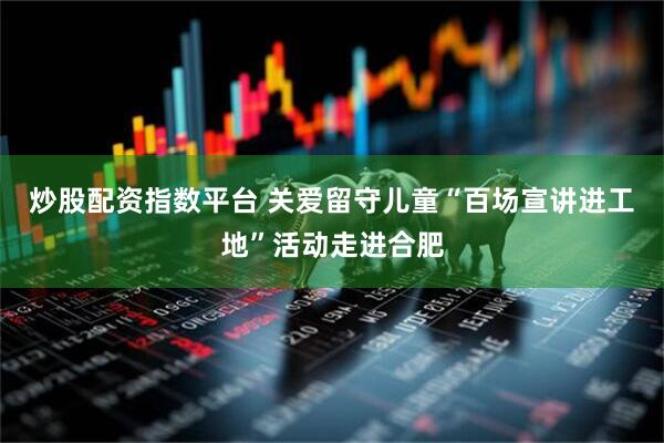 炒股配资指数平台 关爱留守儿童“百场宣讲进工地”活动走进合肥