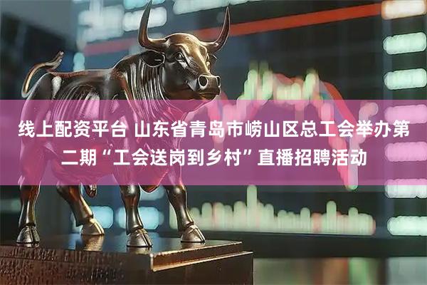 线上配资平台 山东省青岛市崂山区总工会举办第二期“工会送岗到乡村”直播招聘活动