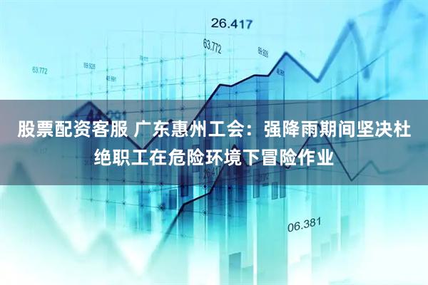 股票配资客服 广东惠州工会：强降雨期间坚决杜绝职工在危险环境下冒险作业