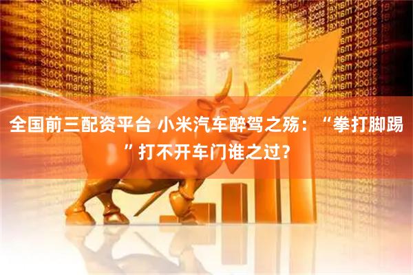 全国前三配资平台 小米汽车醉驾之殇：“拳打脚踢”打不开车门谁之过？