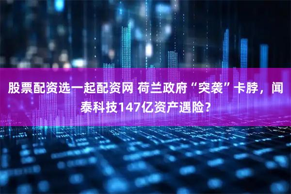 股票配资选一起配资网 荷兰政府“突袭”卡脖，闻泰科技147亿资产遇险？