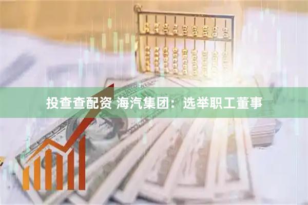 投查查配资 海汽集团：选举职工董事
