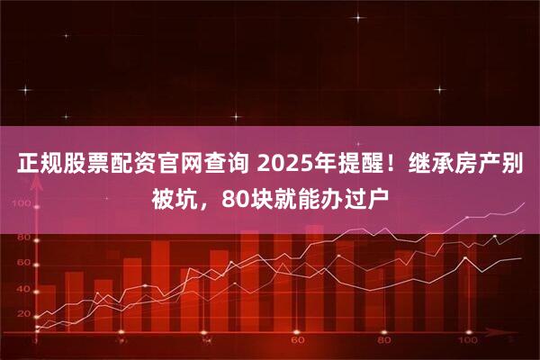正规股票配资官网查询 2025年提醒!继承房产别被坑,80块就能办过户
