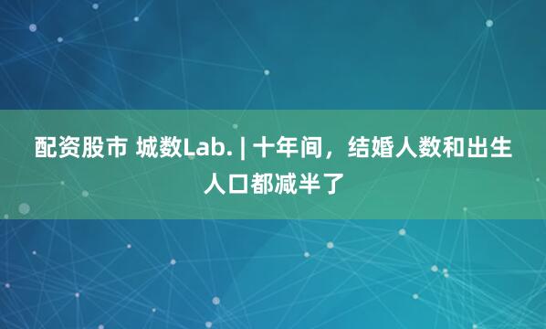 配资股市 城数Lab. | 十年间,结婚人数和出生人口都减半了