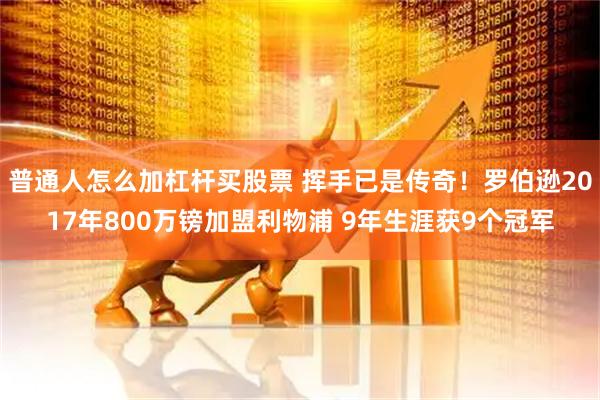 普通人怎么加杠杆买股票 挥手已是传奇！罗伯逊2017年800万镑加盟利物浦 9年生涯获9个冠军