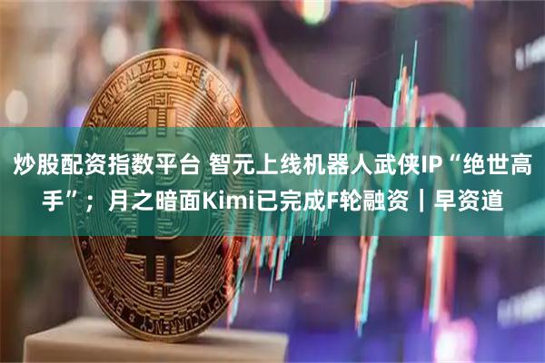 炒股配资指数平台 智元上线机器人武侠IP“绝世高手”；月之暗面Kimi已完成F轮融资｜早资道