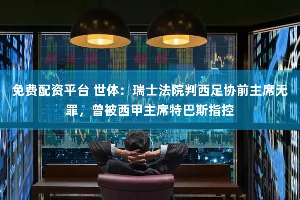 免费配资平台 世体：瑞士法院判西足协前主席无罪，曾被西甲主席特巴斯指控