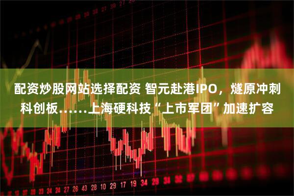 配资炒股网站选择配资 智元赴港IPO，燧原冲刺科创板……上海硬科技“上市军团”加速扩容